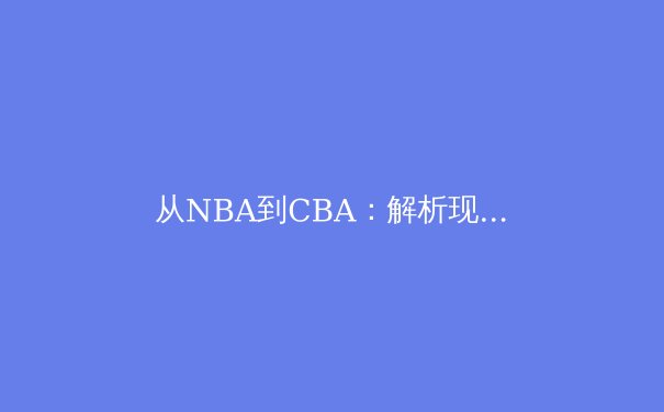 从NBA到CBA：解析现代篮球战术体系的全球化演变与本土化实践 - 2