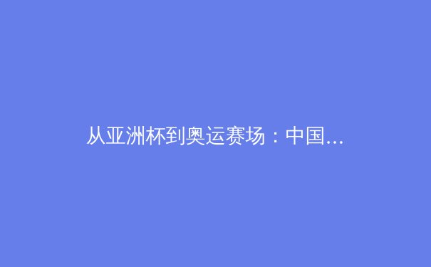 从亚洲杯到奥运赛场：中国篮球青训体系的深度变革与未来挑战 - 3